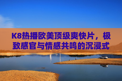 K8热播欧美顶级爽快片,极致感官与情感共鸣的沉浸式体验,K8热播欧美顶级爽快片,极致感官与情感共鸣的沉浸式体验