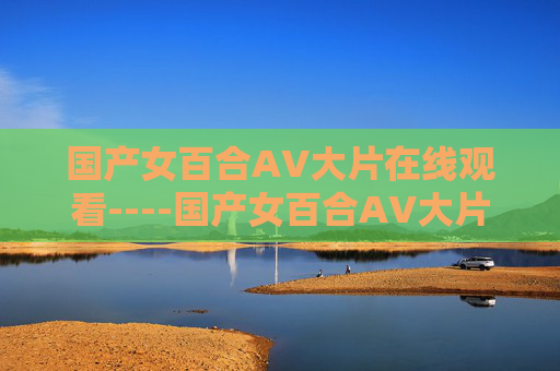 国产女百合AV大片在线观看----国产女百合AV大片在线观看国产女性情感大片在线观看,唯美文艺风格,探索情感深度与人性光辉,国产唯美百合情感大片,深度探索人性光辉