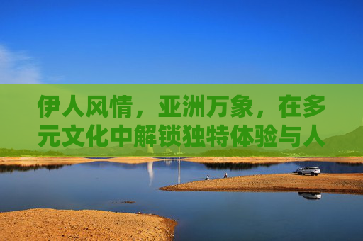 伊人风情,亚洲万象,在多元文化中解锁独特体验与人文魅力,亚洲万象风情,多元文化中的人文魅力