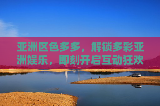 亚洲区色多多，解锁多彩亚洲娱乐，即刻开启互动狂欢！色多多，解锁多彩亚洲娱乐，即刻互动狂欢！