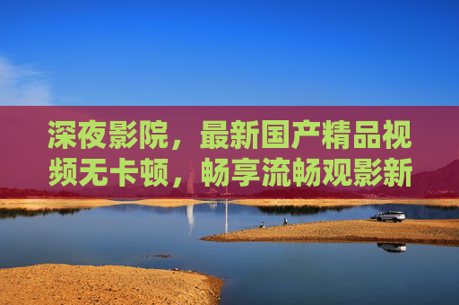 深夜影院，最新国产精品视频无卡顿，畅享流畅观影新体验，深夜影院，最新国产精品无卡顿，畅享流畅观影新体验