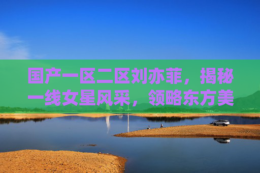 国产一区二区刘亦菲，揭秘一线女星风采，领略东方美人的独特魅力与银幕传奇，刘亦菲，东方美人的银幕传奇与一线风采