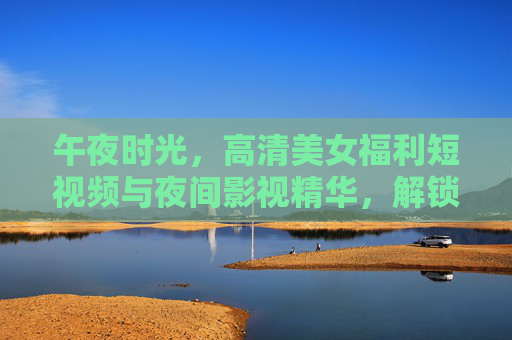 午夜时光,高清美女福利短视频与夜间影视精华,解锁你的专属娱乐盛宴,午夜时光高清美女福利短视频与夜间影视精华,解锁专属娱乐盛宴