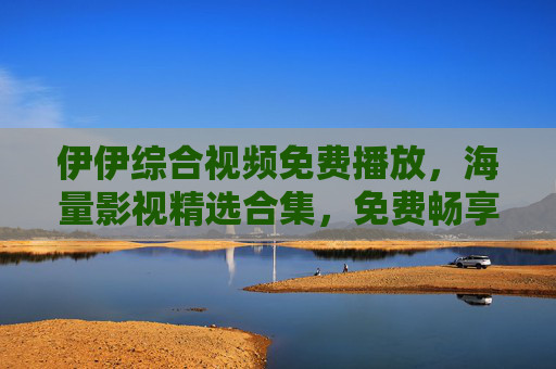 伊伊综合视频免费播放,海量影视精选合集,免费畅享极致视听盛宴!伊伊综合视频,免费海量影视精选,畅享极致视听盛宴