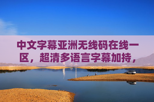 中文字幕亚洲无线码在线一区,超清多语言字幕加持,全网资源一键轻松获取,超清多语中文字幕亚洲无线码在线一区,全网资源一键轻松获取