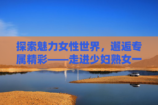 探索魅力女性世界,邂逅专属精彩——走进少妇熟女一区综合网,魅力女性专属精彩,少妇熟女一区综合网