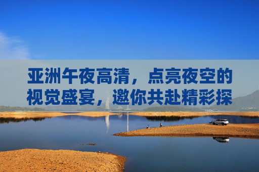 亚洲午夜高清,点亮夜空的视觉盛宴,邀你共赴精彩探索,亚洲午夜高清视觉盛宴