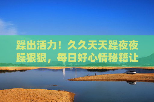 躁出活力!久久天天躁夜夜躁狠狠,每日好心情秘籍让生活热辣滚烫,每日躁出活力,热辣滚烫好心情