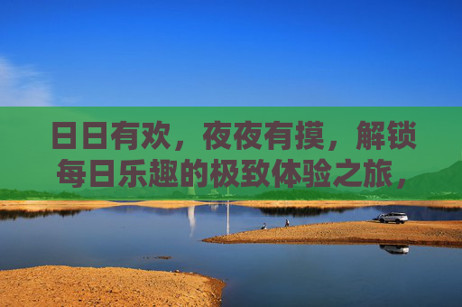 日日有欢,夜夜有摸,解锁每日乐趣的极致体验之旅,日日欢愉,解锁极致体验之旅