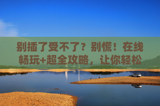 别插了受不了?别慌!在线畅玩+超全攻略,让你轻松上分!卡到受不了?畅玩攻略轻松上分!