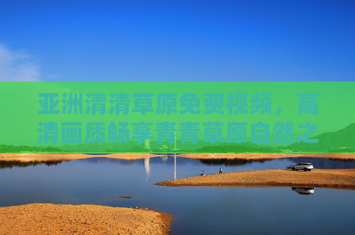 亚洲清清草原免费视频,高清画质畅享青青草原自然之美,随时随地免费观看,亚洲青青草原免费高清视频,随时随地畅享自然之美