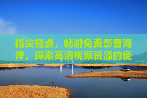 指尖轻点,畅游免费影音海洋,探索高清视频资源的便捷之旅,指尖畅游,免费高清影音便捷之旅
