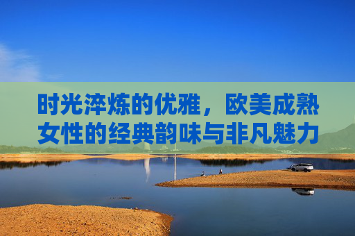 时光淬炼的优雅,欧美成熟女性的经典韵味与非凡魅力,时光淬炼的优雅,欧美成熟女性的经典韵味与非凡魅力