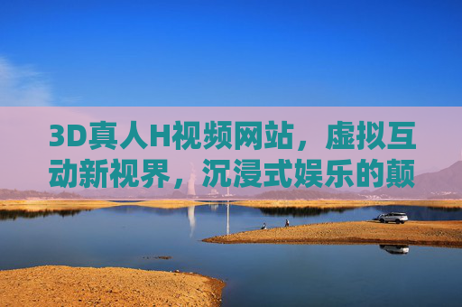 3D真人H视频网站,虚拟互动新视界,沉浸式娱乐的颠覆体验,3D虚拟互动,沉浸式H娱乐的颠覆新视界
