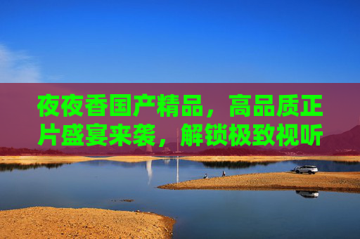夜夜香国产精品,高品质正片盛宴来袭,解锁极致视听,畅享无限精彩!夜夜香国产精品正片,解锁极致视听盛宴