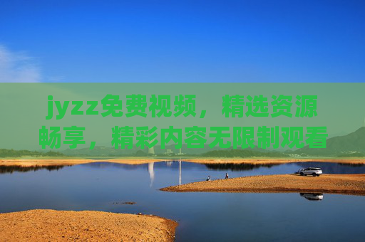 jyzz免费视频,精选资源畅享,精彩内容无限制观看,jyzz免费视频,精选资源畅享,精彩无限制观看