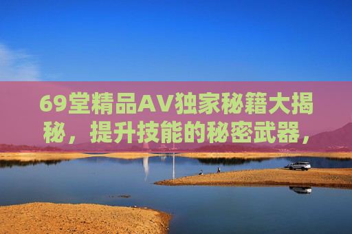 69堂精品AV独家秘籍大揭秘,提升技能的秘密武器,解锁无限可能,69堂精品AV独家秘籍,提升技能的秘密武器,解锁无限可能