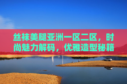 丝袜美腿亚洲一区二区,时尚魅力解码,优雅造型秘籍与风尚趋势全解析,丝袜美腿时尚魅力解码,优雅造型秘籍与风尚趋势全解析