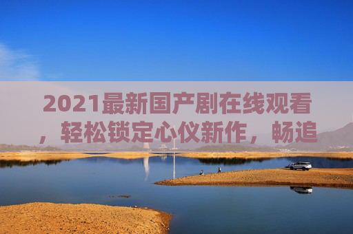 2021最新国产剧在线观看,轻松锁定心仪新作,畅追国剧新风尚!2021最新国产剧在线观看,锁定心仪新作,畅追国剧新风尚
