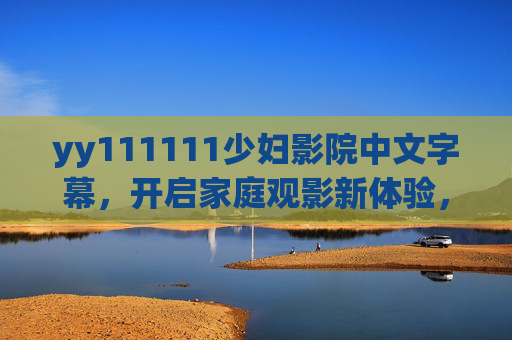 yy111111少妇影院中文字幕,开启家庭观影新体验,温馨剧情与视听盛宴的双重邂逅,家庭观影新体验,温馨剧情与视听盛宴的双重邂逅