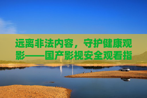 远离非法内容,守护健康观影——国产影视安全观看指南,远离非法,守护健康,国产影视安全观看指南