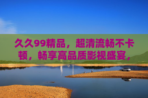 久久99精品，超清流畅不卡顿，畅享高品质影视盛宴，立即加入精彩体验！久久99精品，超清流畅，畅享高品质影视盛宴