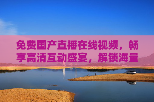 免费国产直播在线视频，畅享高清互动盛宴，解锁海量极致视听新体验，免费国产直播，畅享高清互动，解锁极致视听新体验