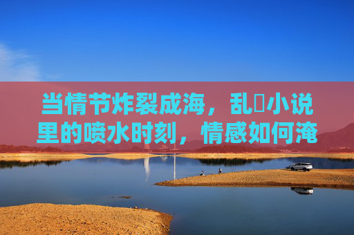 当情节炸裂成海，乱惀小说里的喷水时刻，情感如何淹没读者？