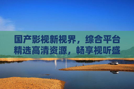 国产影视新视界,综合平台精选高清资源,畅享视听盛宴,国产影视综合平台,精选高清资源,畅享视听盛宴