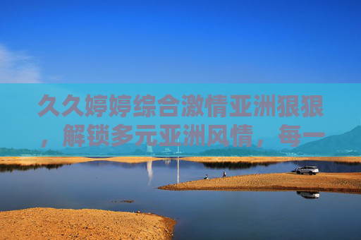 久久婷婷综合激情亚洲狠狠，解锁多元亚洲风情，每一帧都是心动的邀约，多元亚洲激情风情，每一帧都是心动的邀约
