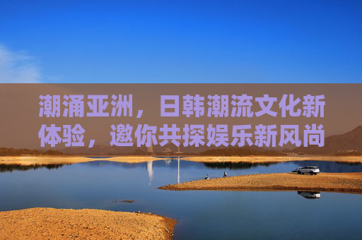 潮涌亚洲，日韩潮流文化新体验，邀你共探娱乐新风尚，潮涌亚洲，日韩潮流文化新体验共探娱乐新风尚