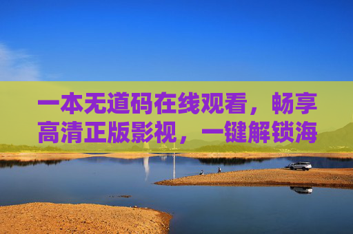 一本无道码在线观看,畅享高清正版影视,一键解锁海量精彩内容,无道码畅享高清正版影视,一键解锁海量精彩内容