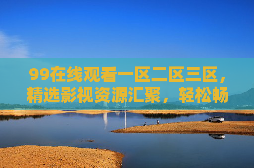 99在线观看一区二区三区,精选影视资源汇聚,轻松畅享高清观影新体验,99在线观看一区二区三区,精选影视,畅享高清新体验