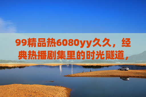 99精品热6080yy久久,经典热播剧集里的时光隧道,重温那些年的趣味与回忆,经典热播剧集时光隧道,重温趣味与回忆