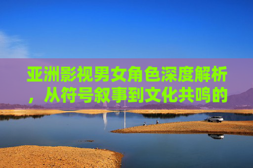 亚洲影视男女角色深度解析,从符号叙事到文化共鸣的性别图景,符号叙事与文化共鸣,亚洲影视男女角色的性别图景