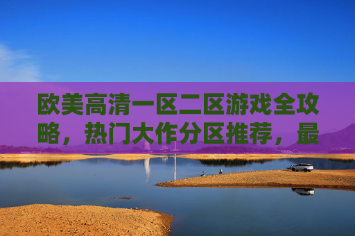 欧美高清一区二区游戏全攻略,热门大作分区推荐,最新力作一触即发,欧美高清游戏全攻略,热门大作分区推荐与最新力作