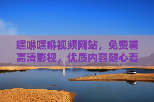 嘿咻嘿咻视频网站,免费看高清影视,优质内容随心看,嘿咻嘿咻,免费高清影视,优质内容随心看