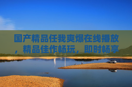 国产精品任我爽爆在线播放,精品佳作畅玩,即时畅享极致体验,国产精品任我畅享极致体验