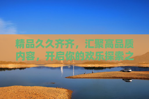 精品久久齐齐,汇聚高品质内容,开启你的欢乐探索之旅,精品久久齐齐,汇聚高品质内容,开启欢乐探索之旅