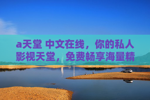 а天堂 中文在线,你的私人影视天堂,免费畅享海量精彩!中文在线影视天堂,免费畅享海量精彩