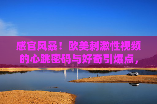 感官风暴!欧美刺激性视频的心跳密码与好奇引爆点,感官风暴!欧美刺激性视频的心跳密码与好奇引爆点