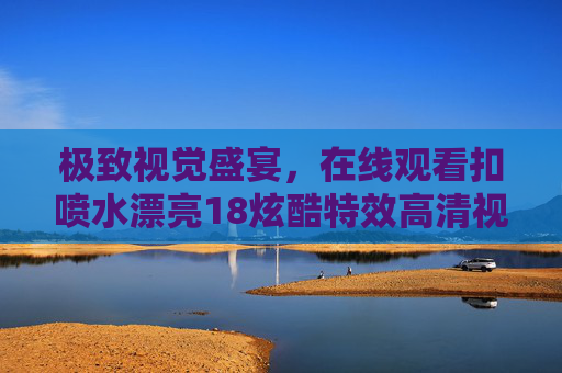 极致视觉盛宴,在线观看扣喷水漂亮18炫酷特效高清视频,畅享精彩绝伦体验,极致视觉盛宴,扣喷水炫酷特效高清在线观看