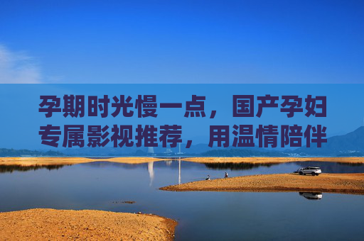 孕期时光慢一点,国产孕妇专属影视推荐,用温情陪伴每一刻,孕期慢时光,国产温情影视,陪伴每一刻