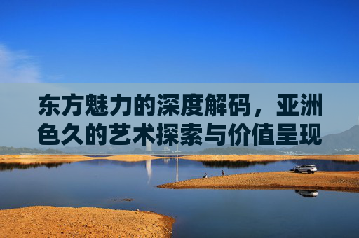 东方魅力的深度解码,亚洲色久的艺术探索与价值呈现,亚洲色久,东方魅力的艺术解码与价值呈现