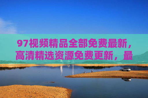 97视频精品全部免费最新,高清精选资源免费更新,最新大片在线观看,畅享极致观影体验,97视频精品免费,最新高清大片在线更新,畅享极致观影