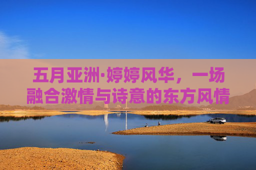 五月亚洲·婷婷风华,一场融合激情与诗意的东方风情探索,五月亚洲·婷婷风华,激情诗意的东方风情探索