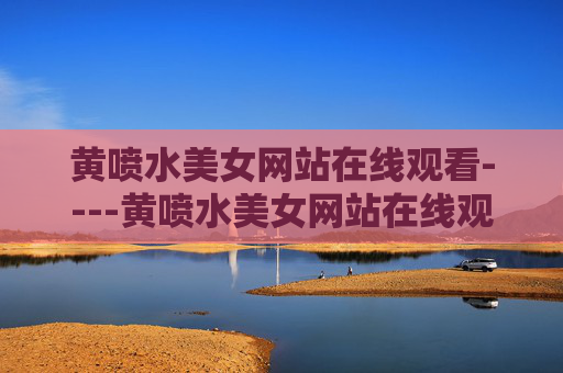 黄喷水美女网站在线观看----黄喷水美女网站在线观看精彩高清影视在线免费观看,体验流畅娱乐时光,精彩高清影视在线免费观看,体验流畅娱乐时光