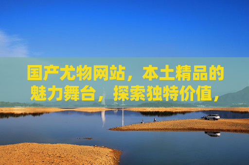 国产尤物网站,本土精品的魅力舞台,探索独特价值,满足你的期待与好奇,国产尤物,本土精品的魅力舞台,满足期待与好奇
