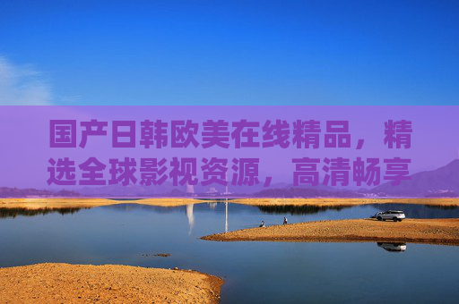国产日韩欧美在线精品，精选全球影视资源，高清畅享无限精彩！全球影视高清精选，畅享无限精彩