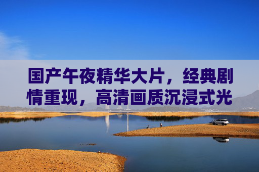 国产午夜精华大片,经典剧情重现,高清画质沉浸式光影盛宴,国产午夜经典剧情大片,高清沉浸光影盛宴